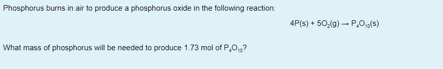 Phosphorus burns in air to produce a phosphorus oxide in the following reaction:
4P(s) + 50,(g) –→ P,0,,(s)
What mass of phosphorus will be needed to produce 1.73 mol of P,0,1,?

