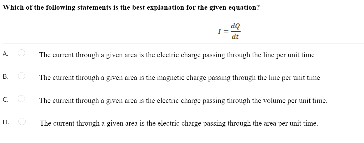 Which of the following statements is the best explanation for the given equation?
dQ
I =
dt
А.
The current through a given area is the electric charge passing through the line per unit time
В.
The current through a given area is the magnetic charge passing through the line per unit time
C.
The current through a given area is the electric charge passing through the volume per unit time.
D.
The current through a given area is the electric charge passing through the area per unit time.
B.
