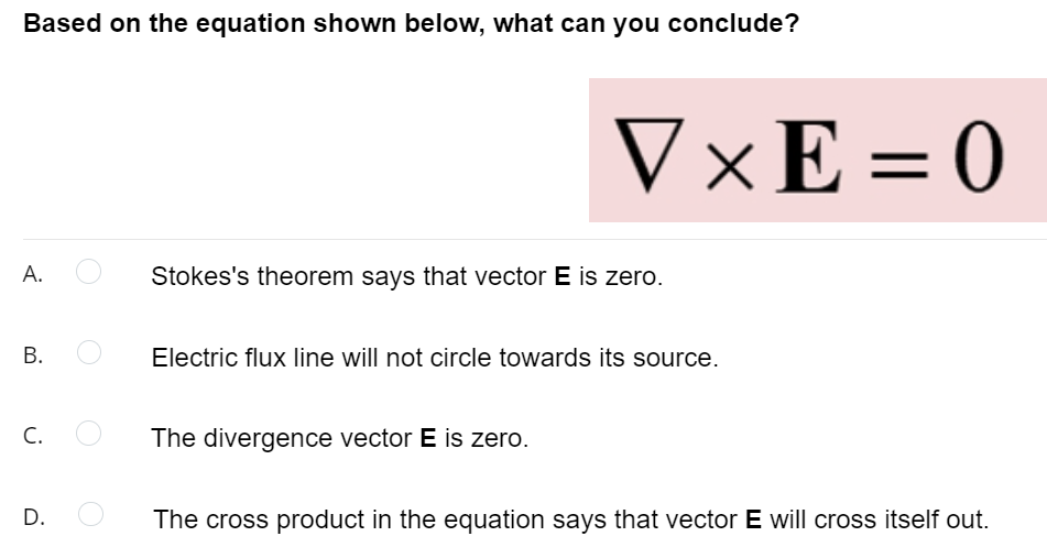 Based on the equation shown below, what can you conclude?
V×E = 0
А.
Stokes's theorem says that vector E is zero.
В.
Electric flux line will not circle towards its source.
С.
The divergence vector E is zero.
D.
The cross product in the equation says that vector E will cross itself out.
B.
