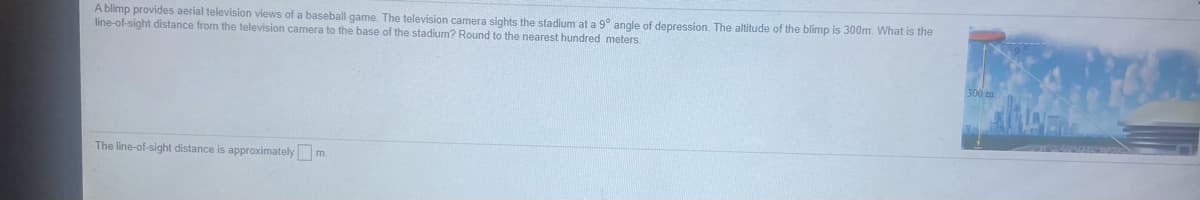 A blimp provides aerial television views of a baseball game. The television camera sights the stadium at a 9° angle of depression. The altitude of the blimp is 300m. What is the
line-of-sight distance from the television camera to the base of the stadium? Round to the nearest hundred meters.
The line-of-sight distance is approximately m.
