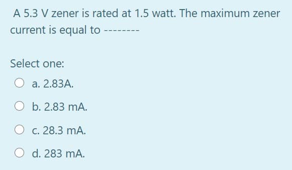 A 5.3 V zener is rated at 1.5 watt. The maximum zener
current is equal to
Select one:
а. 2.83А.
O b. 2.83 mA.
О с. 28.3 mА.
O d. 283 mA.
