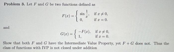 Problem 3. Let F and G be two functions defined as
and
F(x)=
{}
0,
G(x) = {
sin
- F(x),
if x # 0,
if x = 0.
if x = 0,
if x = 0.
Show that both F and G have the Intermediate Value Property, yet F + G does not. Thus the
class of functions with IVP is not closed under addition