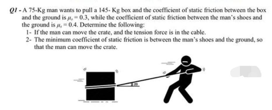 Q1-A 75-Kg man wants to pull a 145- Kg box and the coefficient of static friction between the box
and the ground is u, = 0.3, while the coefficient of static friction between the man's shoes and
the ground is = 0.4. Determine the following:
1- If the man can move the crate, and the tension force is in the cable.
2- The minimum coefficient of static friction is between the man's shoes and the ground, so
that the man can move the crate.
20