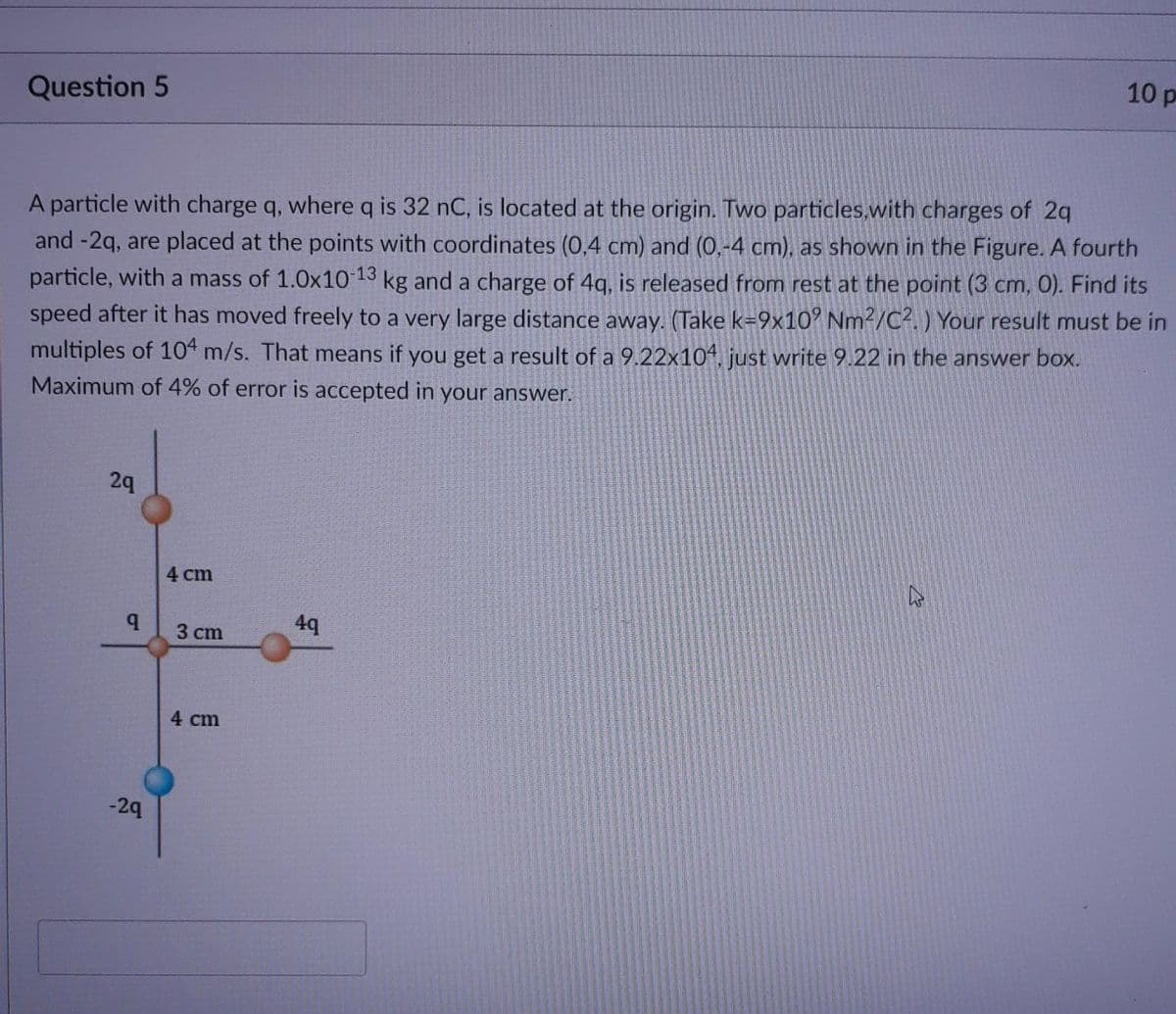 10 p
Question 5
A particle with charge q, where q is 32 nC, is located at the origin. Two particles,with charges of 2q
and -2q, are placed at the points with coordinates (0,4 cm) and (0,-4 cm), as shown in the Figure. A fourth
particle, with a mass of 1.0x10 13 kg and a charge of 4g, is released from rest at the point (3 cm, 0). Find its
speed after it has moved freely to a very large distance away. (Take k=9x10' Nm²/C². ) Your result must be in
multiples of 104 m/s. That means if you get a result of a 9.22x104, just write 9.22 in the answer box.
Maximum of 4% of error is accepted in your answer.
29
4 cm
4q
3 cm
4 cm
-29
