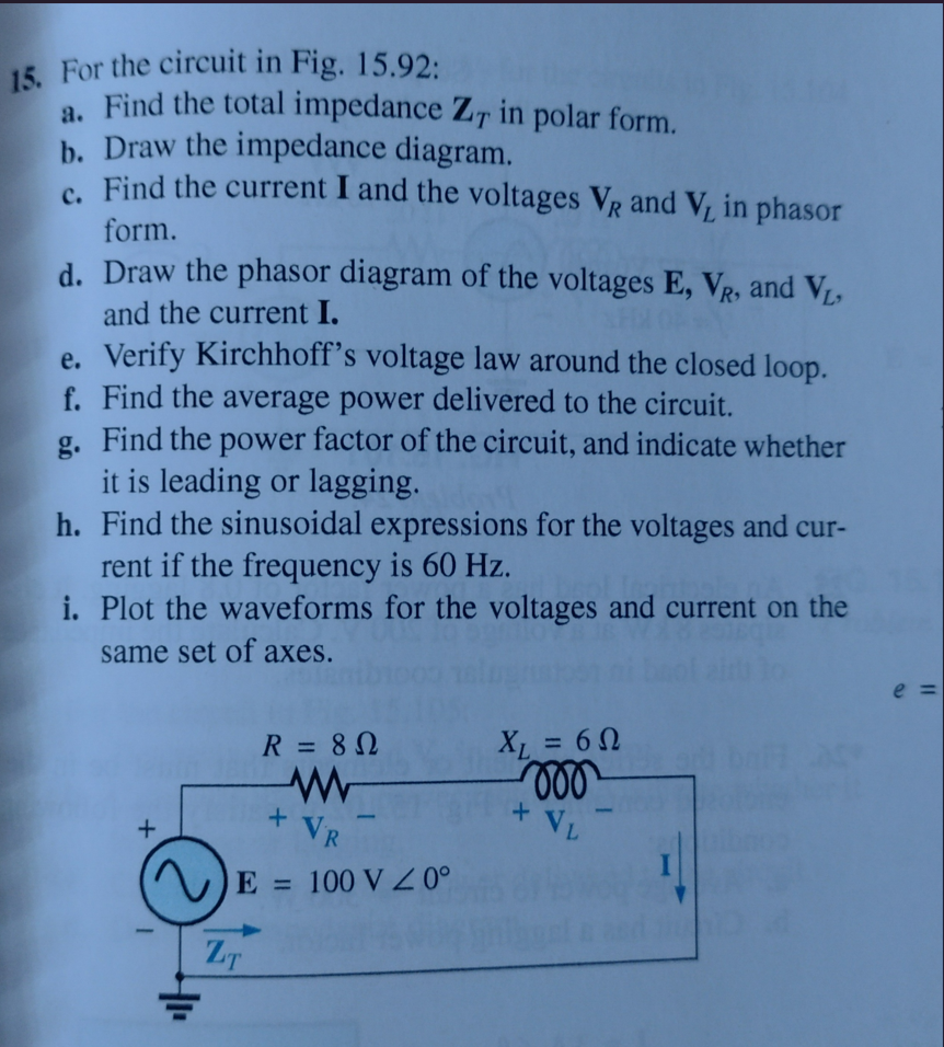 15. For the circuit in Fig. 15.92:
a. Find the total impedance Z, in polar form.
b. Draw the impedance diagram.
c. Find the current I and the voltages VR and V, in phasor
form.
d. Draw the phasor diagram of the voltages E, VR, and VL,
and the current I.
e. Verify Kirchhoff's voltage law around the closed loop.
f. Find the average power delivered to the circuit.
g. Find the power factor of the circuit, and indicate whether
it is leading or lagging.
h. Find the sinusoidal expressions for the voltages and cur-
rent if the frequency is 60 Hz.
i. Plot the waveforms for the voltages and current on the
same set of axes.
+
41
R = 80
www
VR
E = 100 V Z 0°
ZT
+
XL = 60
voo
+ VL
1
e=
