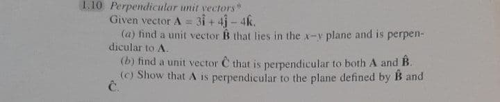 1.10 Perpendicular unit vectors"
Given vector A = 31+ 4j - 4k.
(a) find a unit vector B that lies in the x-y plane and is perpen-
dicular to A.
(b) find a unit vector C that is perpendicular to both A and B.
(c) Show that A is perpendicular to the plane defined by B and
Ĉ.
