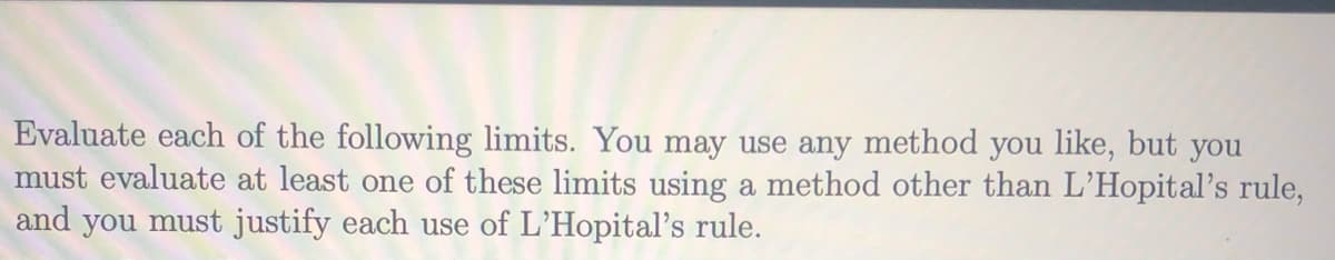Evaluate each of the following limits. You may use any method you like, but you
must evaluate at least one of these limits using a method other than L'Hopital's rule,
and you must justify each use of L'Hopital's rule.
