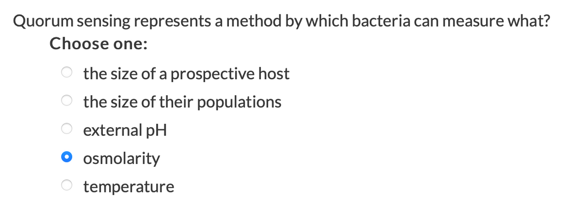 Quorum sensing represents a method by which bacteria can measure what?
Choose one:
the size of a prospective host
O the size of their populations
O external pH
O osmolarity
temperature
O O O O O
