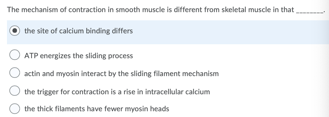 The mechanism of contraction in smooth muscle is different from skeletal muscle in that
the site of calcium binding differs
ATP energizes the sliding process
actin and myosin interact by the sliding filament mechanism
the trigger for contraction is a rise in intracellular calcium
the thick filaments have fewer myosin heads
