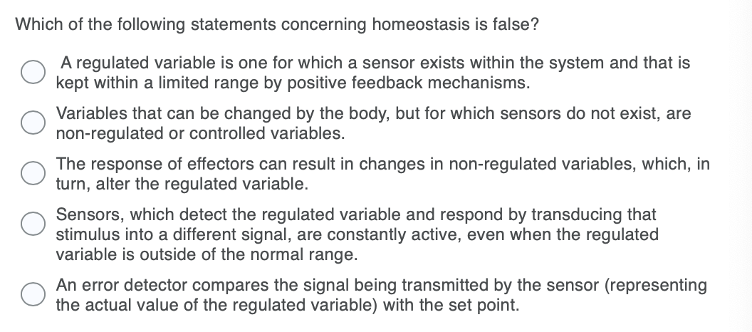 Which of the following statements concerning homeostasis is false?
A regulated variable is one for which a sensor exists within the system and that is
kept within a limited range by positive feedback mechanisms.
Variables that can be changed by the body, but for which sensors do not exist, are
non-regulated or controlled variables.
The response of effectors can result in changes in non-regulated variables, which, in
turn, alter the regulated variable.
Sensors, which detect the regulated variable and respond by transducing that
stimulus into a different signal, are constantly active, even when the regulated
variable is outside of the normal range.
An error detector compares the signal being transmitted by the sensor (representing
the actual value of the regulated variable) with the set point.
