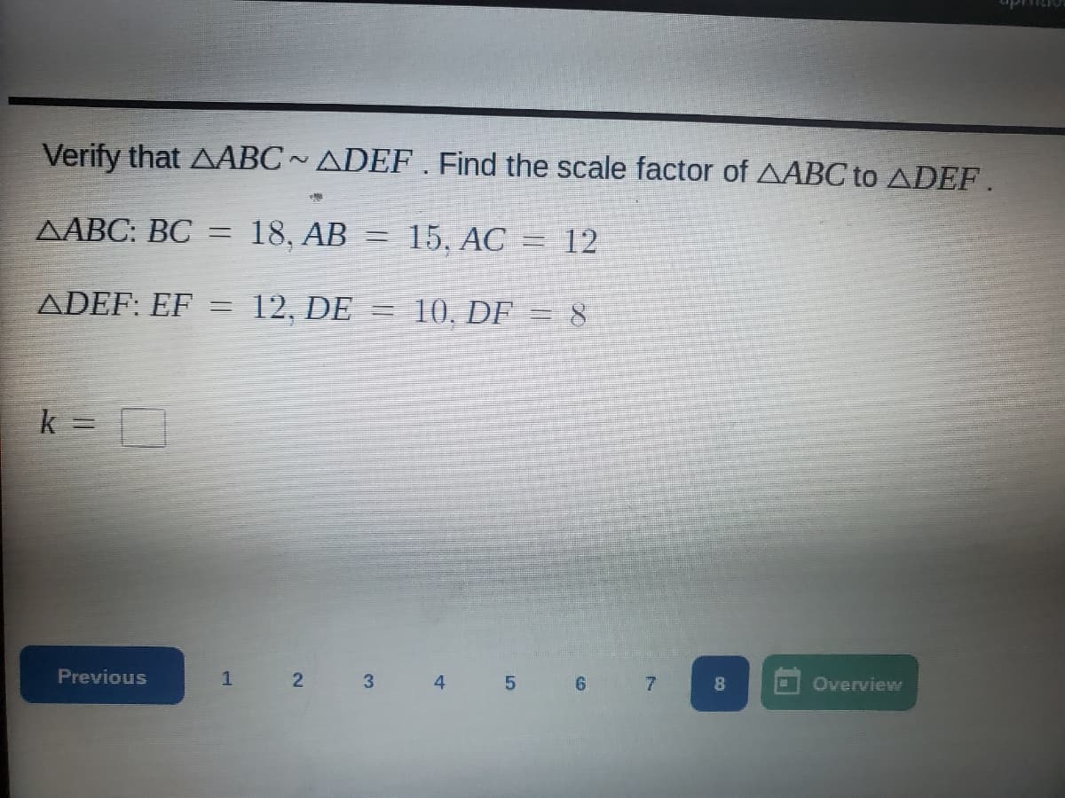 Verify that AABC~ ADEF . Find the scale factor of AABC to ADEF.
ДАВС: ВС
18, AB
15. АС
%3D
12
ADEF: EF
12. DE =
10, DF = 8
k =
Previous
2 3
4
6.
8
Overview
