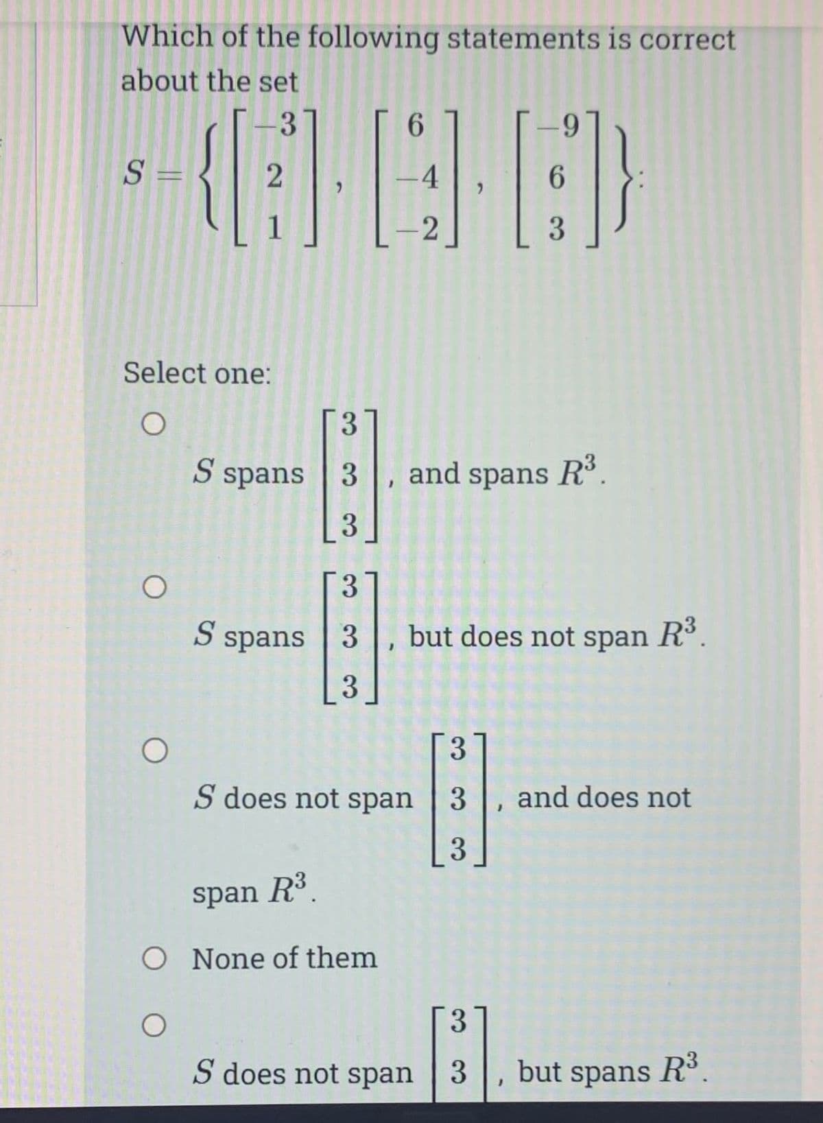 Which of the following statements is correct
about the set
-3
S =
O
6
(88)
-4
2
O
2
Select one:
O
1
3
S spans 3
3
3
S spans 3, and spans R³.
3
S does not span
span R³.
O None of them
O
9
but does not span R³.
3
S does not span 3
6
J
3
3
El
3 and does not
3
}
but spans
R³.