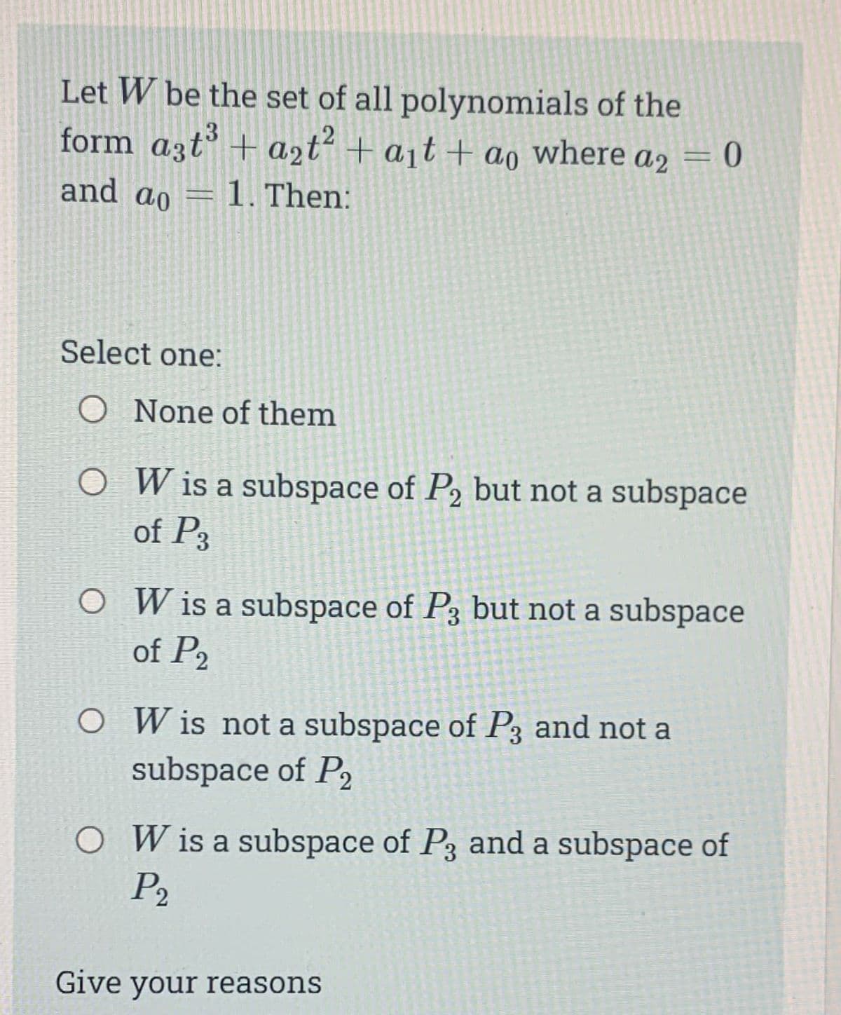 Let W be the set of all polynomials of the
form a3t³ + a₂t² + a₁t+ ao where a2 = 0
2
and ao 1. Then:
-
Select one:
O None of them
O
W is a subspace of P₂ but not a subspace
of P3
O W is a subspace of P3 but not a subspace
of P2
O Wis not a subspace of P3 and not a
subspace of P2
O W is a subspace of P3 and a subspace of
P₂
Give your reasons