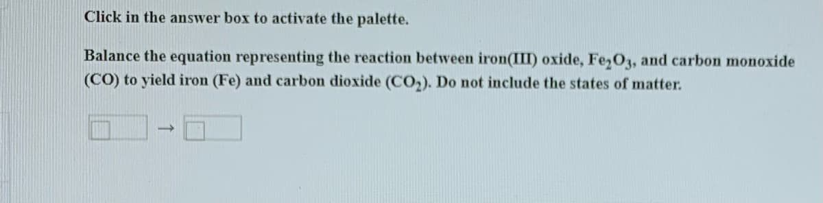 Click in the answer box to activate the palette.
Balance the equation representing the reaction between iron(III) oxide, Fe,03, and carbon monoxide
(CO) to yield iron (Fe) and carbon dioxide (CO,). Do not include the states of matter.
