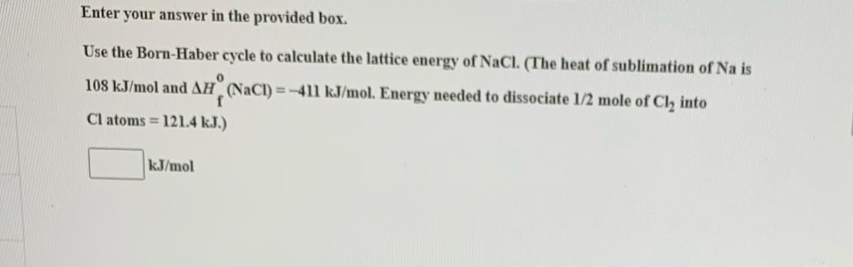 Enter your answer in the provided box.
Use the Born-Haber cycle to calculate the lattice energy of NaCl. (The heat of sublimation of Na is
108 kJ/mol and AH (NaCl) = -411 kJ/mol. Energy needed to dissociate 1/2 mole of Cl, into
Cl atoms = 121.4 kJ.)
kJ/mol
