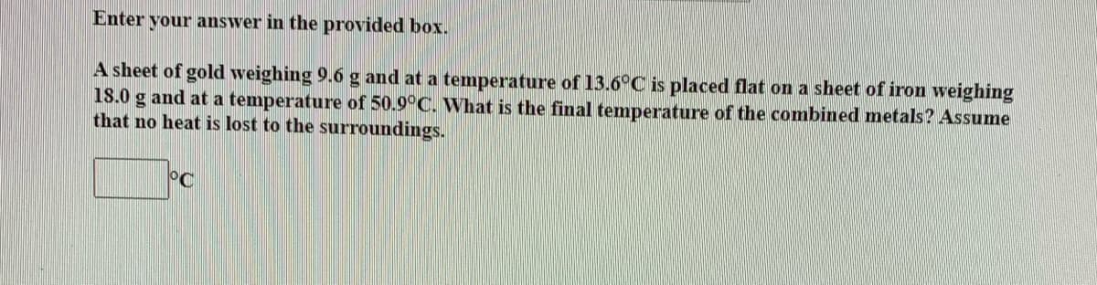Enter your answer in the provided box.
A sheet of gold weighing 9.6 g and at a temperature of 13.6°C is placed flat on a sheet of iron weighing
18.0 g and at a temperature of 50.9°C. What is the final temperature of the combined metals? Assume
that no heat is lost to the surroundings.
°C
