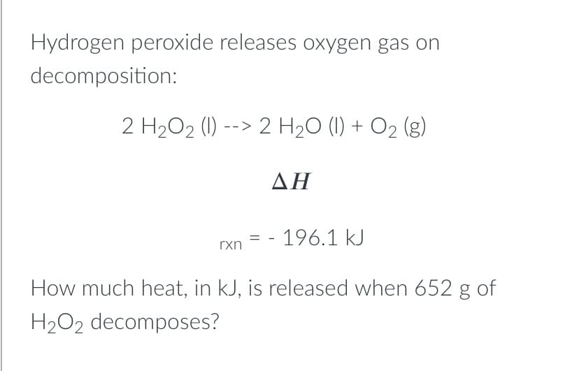 Hydrogen peroxide releases oxygen gas on
decomposition:
2 H202 (1) --> 2 H20 (1) + O2 (g)
ΔΗ
- 196.1 kJ
rxn
How much heat, in kJ, is released when 652 g of
H2O2 decomposes?
