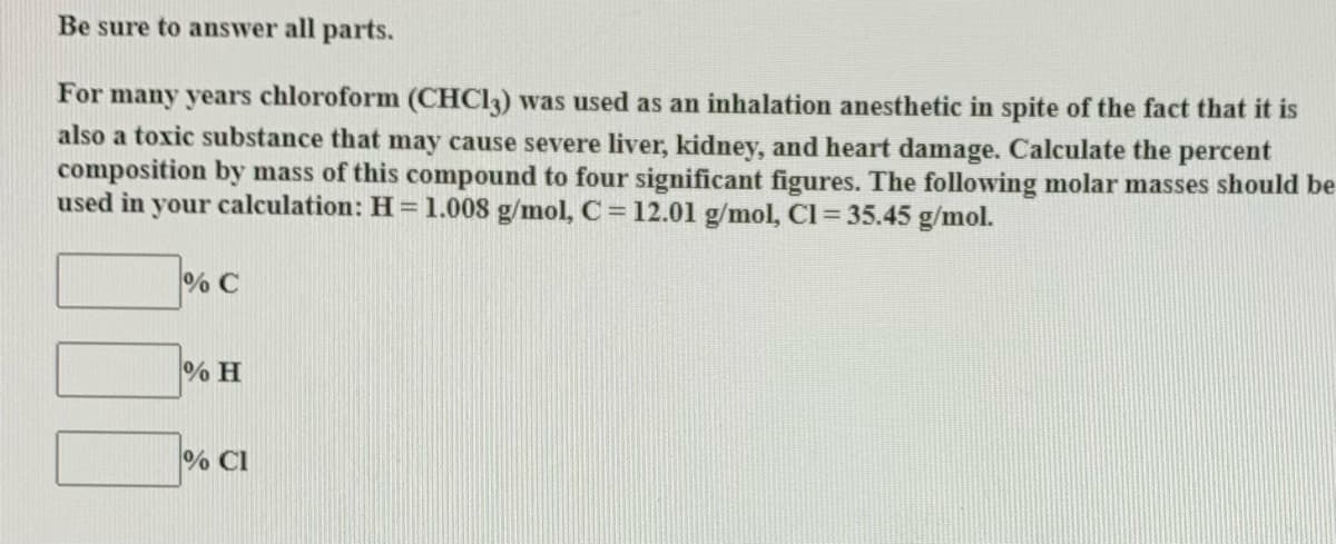 Be sure to answer all parts.
For many years chloroform (CHCI3) was used as an inhalation anesthetic in spite of the fact that it is
also a toxic substance that may cause severe liver, kidney, and heart damage. Calculate the percent
composition by mass of this compound to four significant figures. The following molar masses should be
used in your calculation: H=1.008 g/mol, C= 12.01 g/mol, Cl = 35.45 g/mol.
% C
% H
% CI
