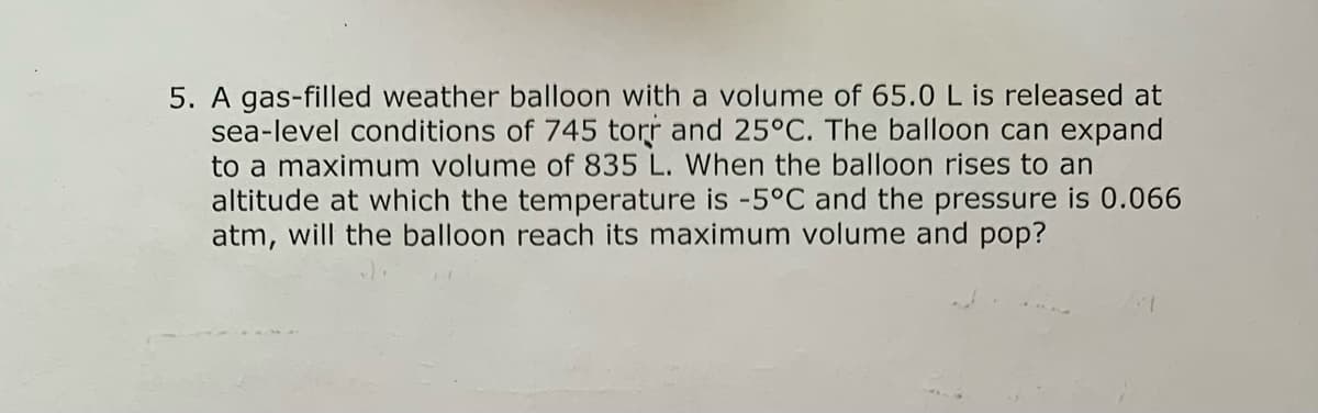 gas-filled weather balloon with a volume of 65.0 L is released at
sea-level conditions of 745 torr and 25°C. The balloon can expand
to a maximum volume of 835 L. When the balloon rises to an
altitude at which the temperature is -5°C and the pressure is 0.066
atm, will the balloon reach its maximum volume and pop?
5.

