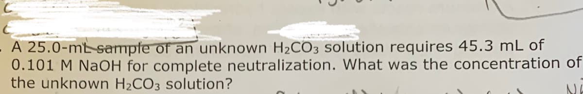 A 25.0-mt sampte of an unknown H2CO3 solution requires 45.3 mL of
0.101 M NaOH for complete neutralization. What was the concentration of
the unknown H2CO3 solution?
