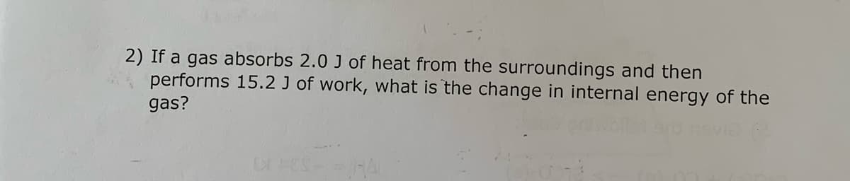 2) If a gas absorbs 2.0 J of heat from the surroundings and then
performs 15.2 J of work, what is the change in internal energy of the
gas?
