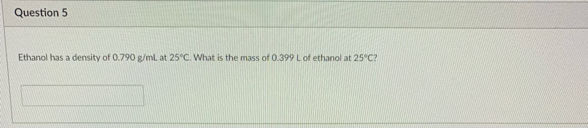 Question 5
Ethanol has a density of 0.790 g/ml at 25°C. What is the mass of 0.399 L of ethanol at 25°C?

