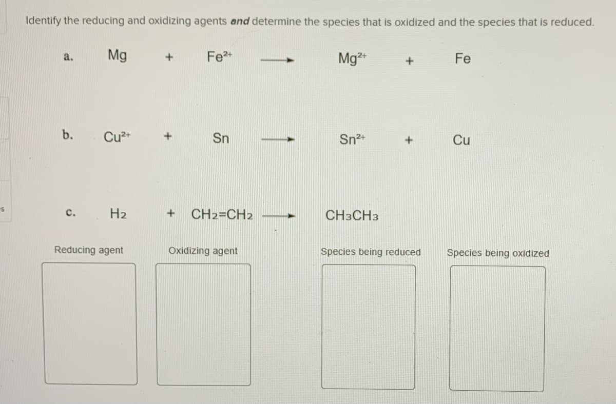 Identify the reducing and oxidizing agents and determine the species that is oxidized and the species that is reduced.
Mg
Fe2+
Mg
2+
a.
Fe
b.
Cu2+
Sn
Sn2+
Cu
с.
H2
CH2=CH2
CH3CH3
Reducing agent
Oxidizing agent
Species being reduced
Species being oxidized
