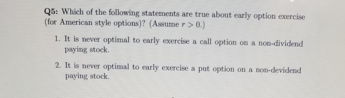 Q5: Which of the following statements are true about early option exereise
(for American style options)? (Assume r > 0.)
1. It is never optimal to early exercise a call option on a non-dividend
paying stock.
2. It is never optimal to early exercise a put option on a non-devidend
paying stock.
