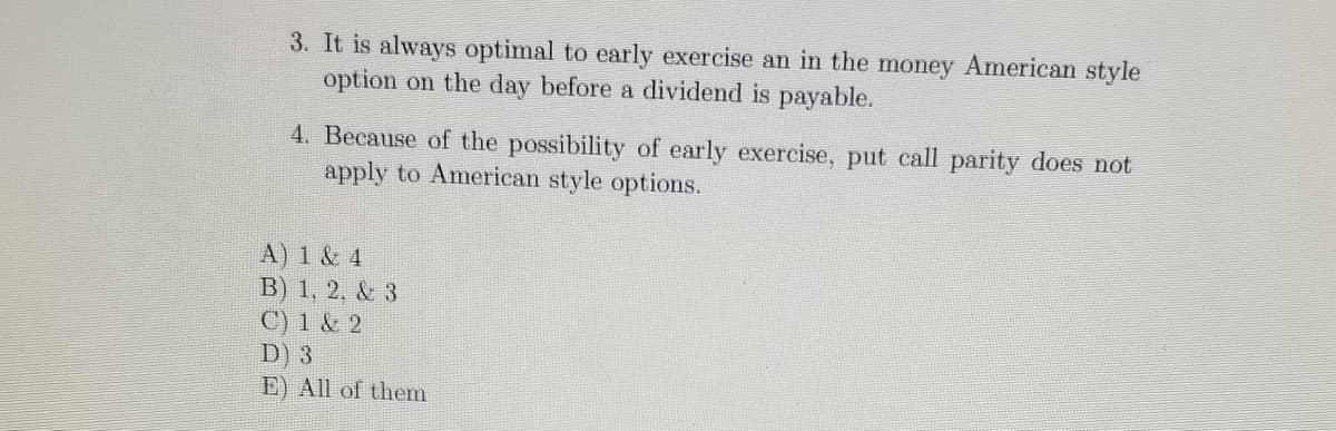 3. It is always optimal to early exercise an in the money American style
option on the day before a dividend is payable.
4. Because of the possibility of early exereise, put call parity does not
apply to American style options.
A) 1 & 4
B) 1, 2, & 3
C) 1 & 2
D) 3
E) All of them
