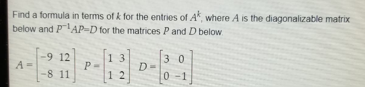 Find a formula in terms of k for the entries of AK where A is the diagonalizable matrix
below and PAP=D for the matrices P and D below.
-9 12
A =
-8 11
|1 3
P =
1 2
3 0
D=
0 -1
