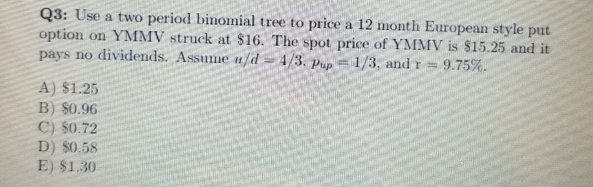 Q3: Use a two period binomial tree to price a 12 month European style put
option on YMMV struck at $16. The spot price of YMMV is $15.25 and it
pays no dividends. Assume u/d =4/3. up= 1/3, andr=9.75%.
A) $1.25
B) $0.96
C) $0.72
D) $0.58
E) $1.30

