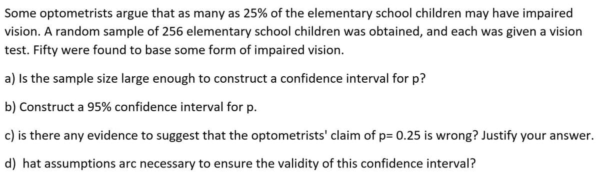 Some optometrists argue that as many as 25% of the elementary school children may have impaired
vision. A random sample of 256 elementary school children was obtained, and each was given a vision
test. Fifty were found to base some form of impaired vision.
a) Is the sample size large enough to construct a confidence interval for p?
b) Construct a 95% confidence interval for p.
c) is there any evidence to suggest that the optometrists' claim of p= 0.25 is wrong? Justify your answer.
d) hat assumptions arc necessary to ensure the validity of this confidence interval?
