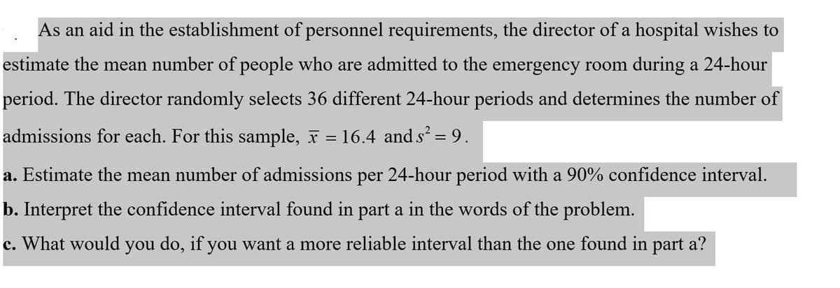 As an aid in the establishment of personnel requirements, the director of a hospital wishes to
estimate the mean number of people who are admitted to the emergency room during a 24-hour
period. The director randomly selects 36 different 24-hour periods and determines the number of
admissions for each. For this sample, F = 16.4 and s' = 9.
%3D
a. Estimate the mean number of admissions per 24-hour period with a 90% confidence interval.
b. Interpret the confidence interval found in part a in the words of the problem.
c. What would you do, if you want a more reliable interval than the one found in part a?
