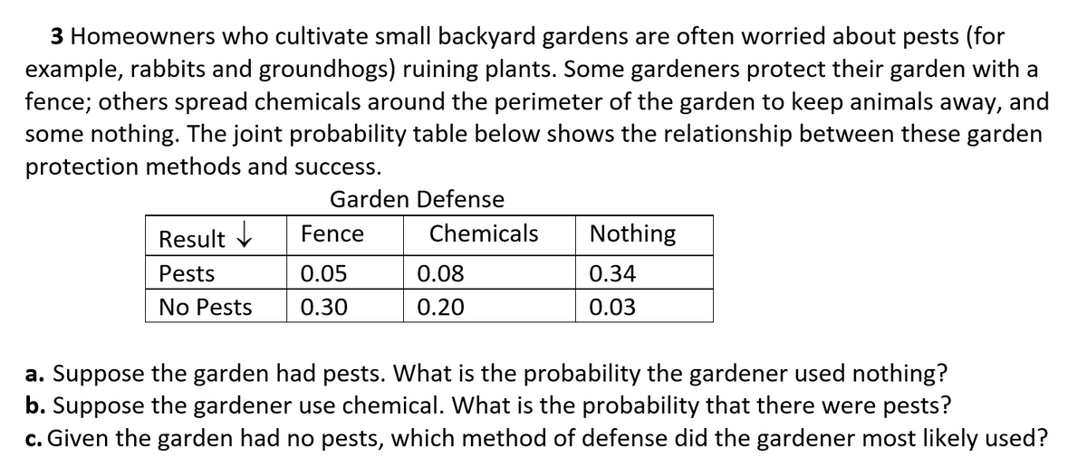 3 Homeowners who cultivate small backyard gardens are often worried about pests (for
example, rabbits and groundhogs) ruining plants. Some gardeners protect their garden with a
fence; others spread chemicals around the perimeter of the garden to keep animals away, and
some nothing. The joint probability table below shows the relationship between these garden
protection methods and success.
Garden Defense
Result V
Fence
Chemicals
Nothing
Pests
0.05
0.08
0.34
No Pests
0.30
0.20
0.03
a. Suppose the garden had pests. What is the probability the gardener used nothing?
b. Suppose the gardener use chemical. What is the probability that there were pests?
c. Given the garden had no pests, which method of defense did the gardener most likely used?
