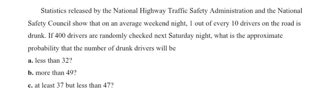 Statistics released by the National Highway Traffic Safety Administration and the National
Safety Council show that on an average weekend night, 1 out of every 10 drivers on the road is
drunk. If 400 drivers are randomly checked next Saturday night, what is the approximate
probability that the number of drunk drivers will be
a. less than 32?
b. more than 49?
c. at least 37 but less than 47?

