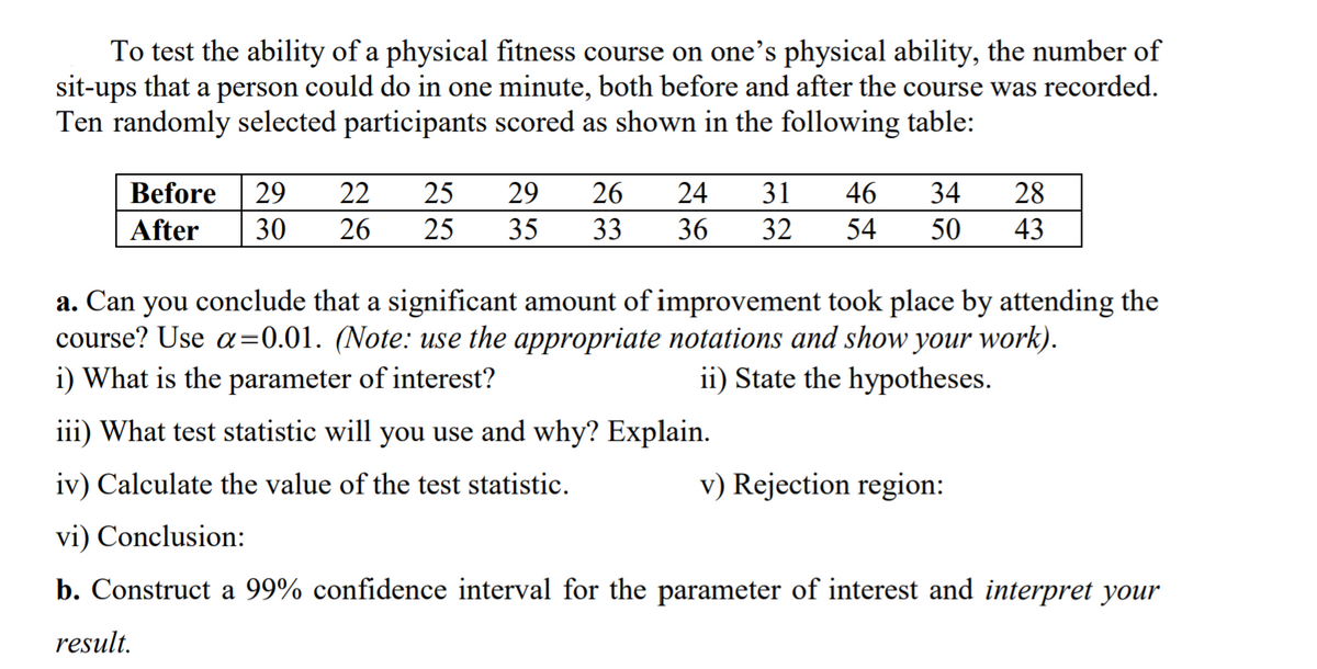 To test the ability of a physical fitness course on one's physical ability, the number of
sit-ups that a person could do in one minute, both before and after the course was recorded.
Ten randomly selected participants scored as shown in the following table:
Before
29
22
25
29
26
24
31
46
34
28
After
30
26
25
35
33
36
32
54
50
43
a. Can you conclude that a significant amount of improvement took place by attending the
course? Use a=0.01. (Note: use the appropriate notations and show your work).
i) What is the parameter of interest?
%3D
ii) State the hypotheses.
iii) What test statistic will you use and why? Explain.
iv) Calculate the value of the test statistic.
v) Rejection region:
vi) Conclusion:
b. Construct a 99% confidence interval for the parameter of interest and interpret your
result.
