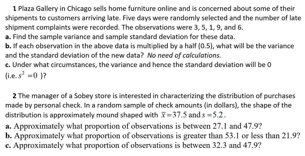 1 Plaza Gallery in Chicago sells home furniture online and is concerned about some of their
shipments to customers arriving late. Five days were randomly selected and the number of late
shipment complaints were recorded. The observations were 3, 5, 1, 9, and 6.
a. Find the sample variance and sample standard deviation for these data.
b. If each observation in the above data is multiplied by a half (0.5), what will be the variance
and the standard deviation of the new data? No need of calculations.
c. Under what circumstances, the variance and hence the standard deviation will be 0
(i.e. s =0 )?
2 The manager of a Sobey store is interested in characterizing the distribution of purchases
made by personal check. In a random sample of check amounts (in dollars), the shape of the
distribution is approximately mound shaped with x=37.5 and s =5.2.
a. Approximately what proportion of observations is between 27.1 and 47.9?
b. Approximately what proportion of observations is greater than 53.1 or less than 21.9?
c. Approximately what proportion of observations is between 32.3 and 47.9?
