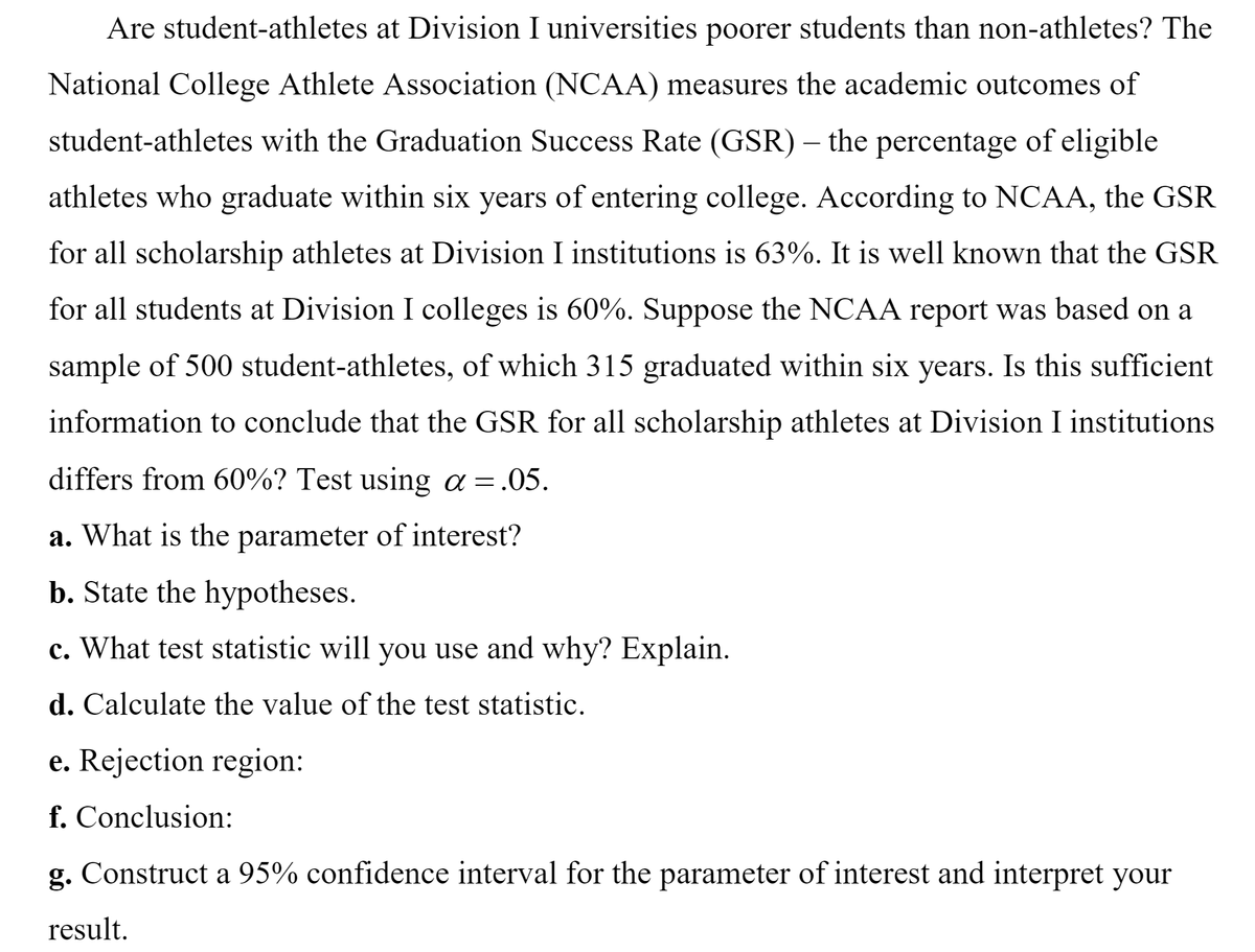 Are student-athletes at Division I universities poorer students than non-athletes? The
National College Athlete Association (NCAA) measures the academic outcomes of
student-athletes with the Graduation Success Rate (GSR) – the percentage of eligible
athletes who graduate within six years of entering college. According to NCAA, the GSR
for all scholarship athletes at Division I institutions is 63%. It is well known that the GSR
for all students at Division I colleges is 60%. Suppose the NCAA report was based on a
sample of 500 student-athletes, of which 315 graduated within six years. Is this sufficient
information to conclude that the GSR for all scholarship athletes at Division I institutions
differs from 60%? Test using a =.05.
a. What is the parameter of interest?
b. State the hypotheses.
c. What test statistic will you use and why? Explain.
d. Calculate the value of the test statistic.
e. Rejection region:
f. Conclusion:
g. Construct a 95% confidence interval for the parameter of interest and interpret your
result.
