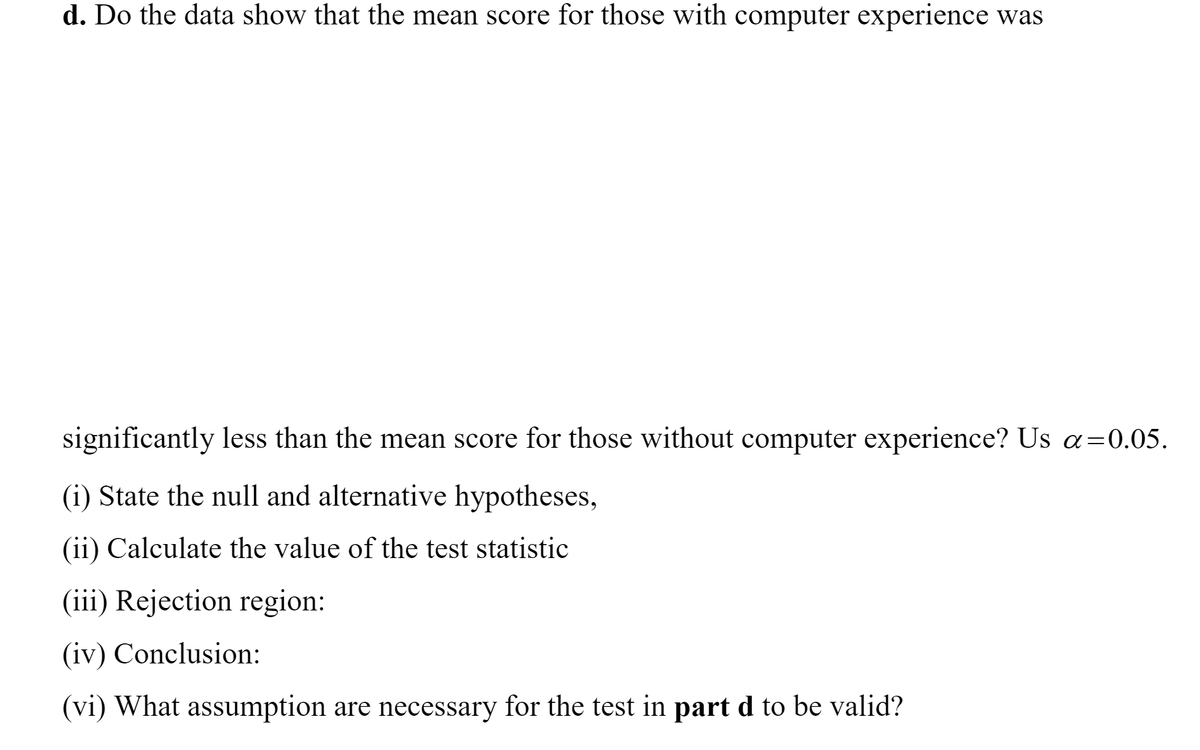 d. Do the data show that the mean score for those with computer experience was
significantly less than the mean score for those without computer experience? Us a=0.05.
(i) State the null and alternative hypotheses,
(ii) Calculate the value of the test statistic
(iii) Rejection region:
(iv) Conclusion:
(vi) What assumption are necessary for the test in part d to be valid?
