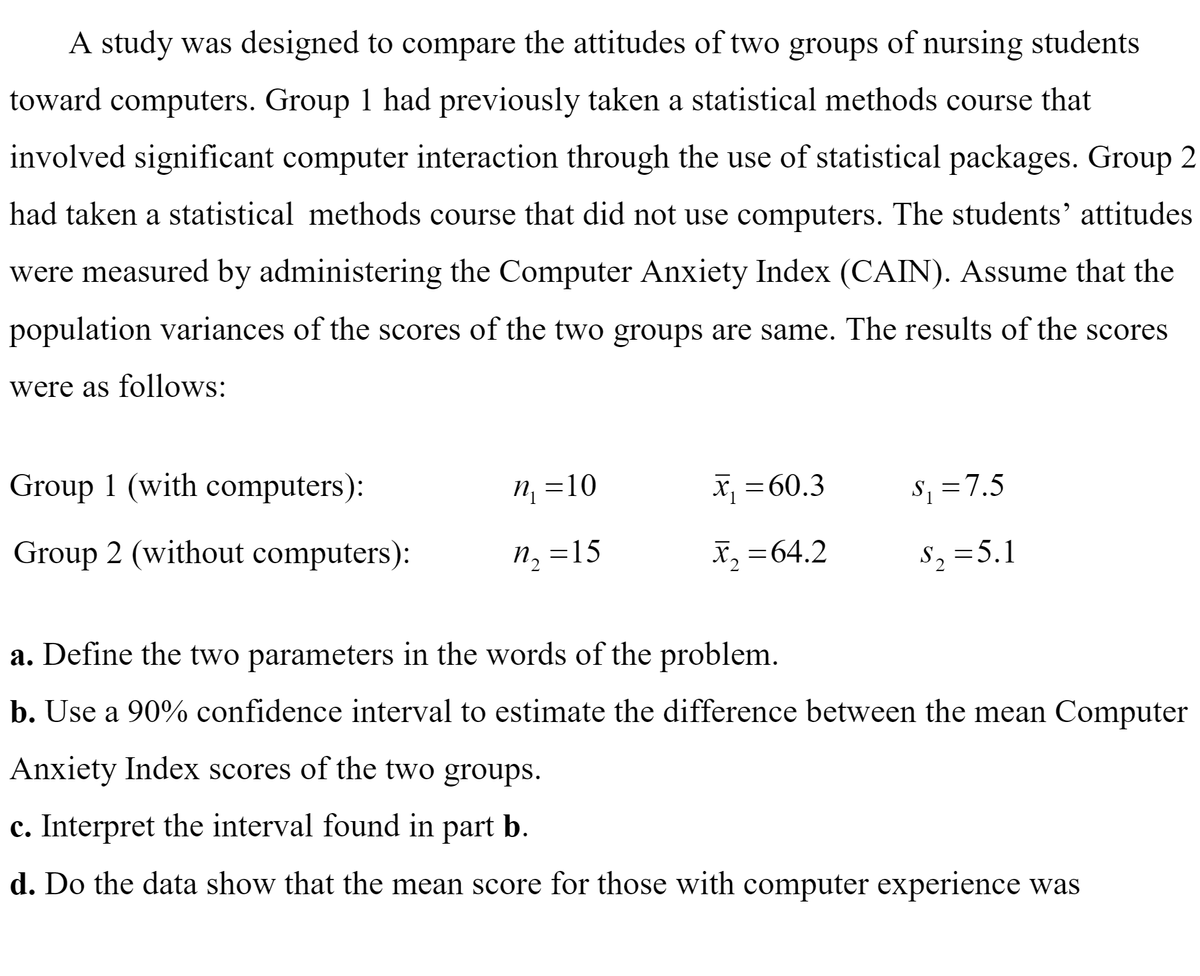 A study was designed to compare the attitudes of two groups of nursing students
toward computers. Group 1 had previously taken a statistical methods course that
involved significant computer interaction through the use of statistical packages. Group 2
had taken a statistical methods course that did not use computers. The students' attitudes
were measured by administering the Computer Anxiety Index (CAIN). Assume that the
population variances of the scores of the two groups are same. The results of the scores
were as follows:
Group 1 (with computers):
n, =10
x, =60.3
S1 =7.5
Group 2 (without computers):
n2 =15
x, =64.2
S2 =5.1
a. Define the two parameters in the words of the problem.
b. Use a 90% confidence interval to estimate the difference between the mean Computer
Anxiety Index scores of the two groups.
c. Interpret the interval found in part b.
d. Do the data show that the mean score for those with computer experience was
