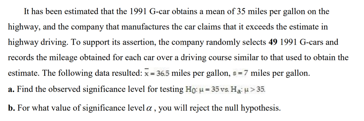 It has been estimated that the 1991 G-car obtains a mean of 35 miles per gallon on the
highway, and the company that manufactures the car claims that it exceeds the estimate in
highway driving. To support its assertion, the company randomly selects 49 1991 G-cars and
records the mileage obtained for each car over a driving course similar to that used to obtain the
estimate. The following data resulted: x = 36.5 miles per gallon, s = 7 miles per gallon.
%3D
a. Find the observed significance level for testing Ho: u= 35 vs. Ha: u> 35.
%3D
b. For what value of significance level a, you will reject the null hypothesis.
