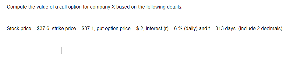 Compute the value of a call option for company X based on the following details:
Stock price = $37.6, strike price = $37.1, put option price = $ 2, interest (r) = 6 % (daily) and t = 313 days. (include 2 decimals)