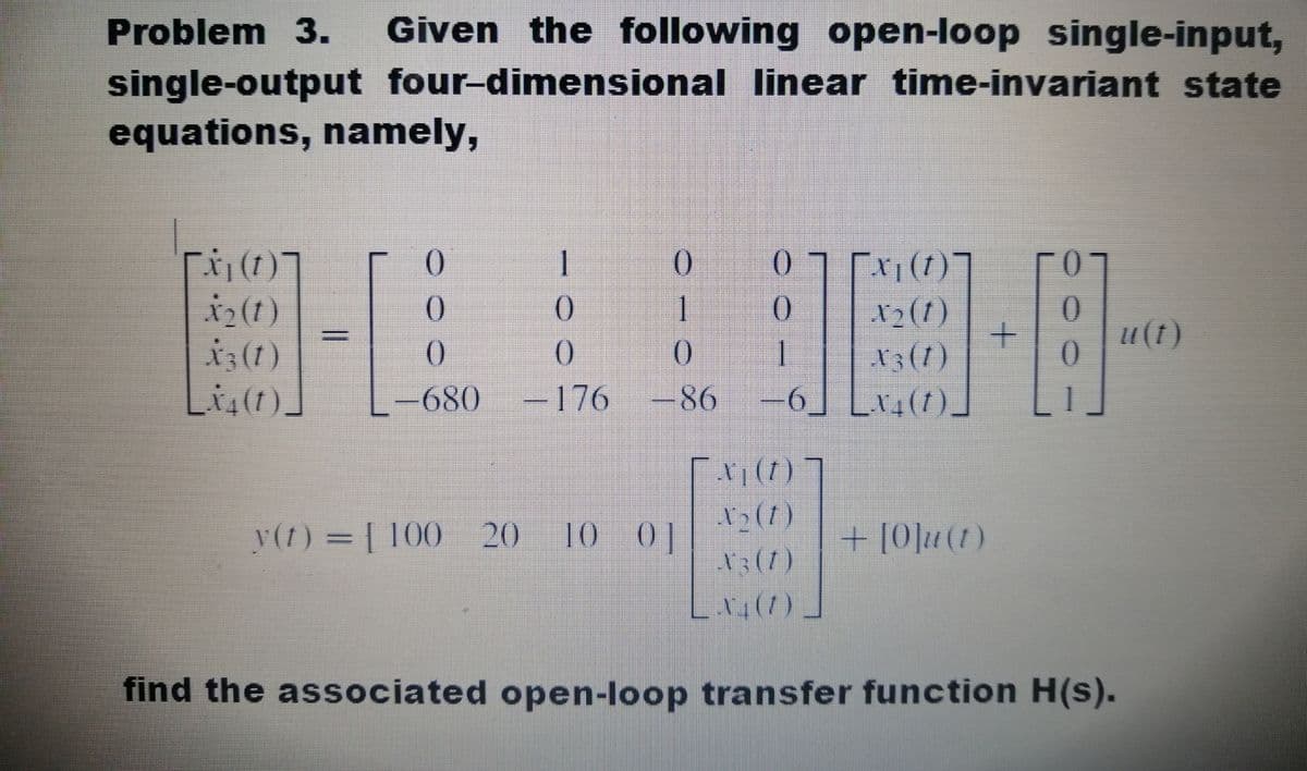 Given the following open-loop single-input,
single-output four-dimensional linear time-invariant state
Problem 3.
equations, namely,
但 EE
()
1
()
[x1(1)]
N2(1)
13(1)
-6] [v4(t)_
()
i2(t)
i3(1)
Li,(1)]
1
u(1)
680
-176
-
86
x(1) ]
y(1) = [ 100 20
10 0]
+ [0]u(1)
L().
find the associated open-loop transfer function H(s).

