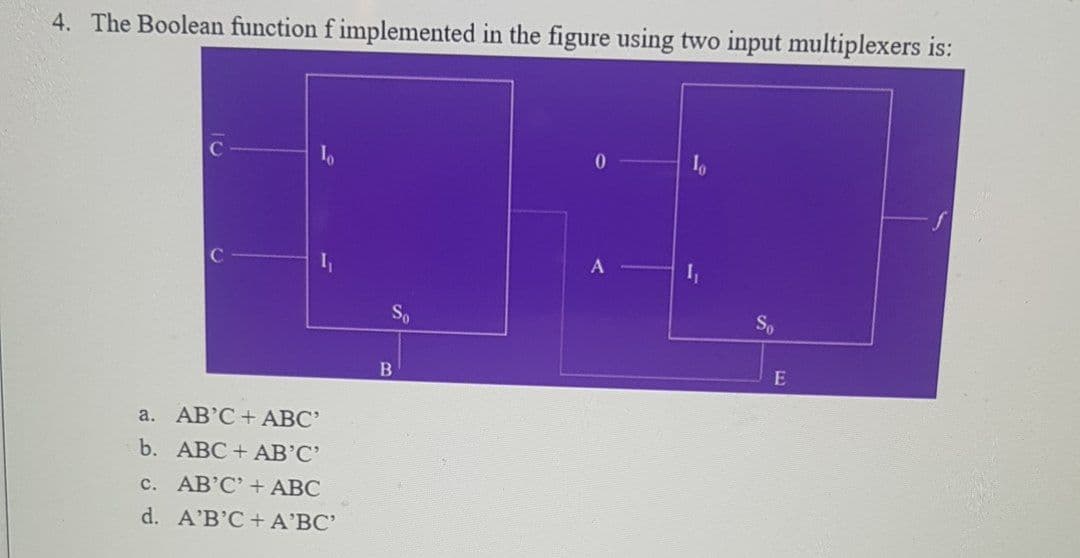 4. The Boolean function f implemented in the figure using two input multiplexers is:
01
So
So
E
a. АВ'С + АВС"
b. АВС + AВ'С"
c. AB'C' + ABC
d. A'B'C+ A'BC'

