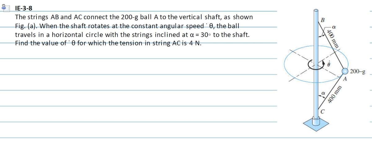 IE-3-8
The strings AB and AC connect the 200-g ball A to the vertical shaft, as shown
Fig. (a). When the shaft rotates at the constant angular speed 0, the ball
travels in a horizontal circle with the strings inclined at a = 30 to the shaft.
Find the value of 0 for which the tension in string AC is 4 N.
В
200-g
400 mm
of
400 mm
