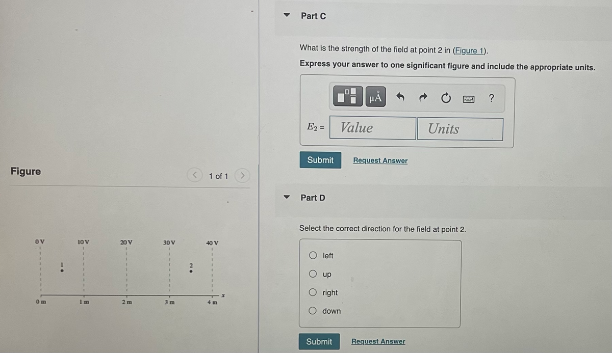 Figure
OV
0m
10 V
E
20 V
2 m
30 V
3 m
1 of 1
40 V
1
I
I
4 m
x
Part C
What is the strength of the field at point 2 in (Figure 1).
Express your answer to one significant figure and include the appropriate units.
E2 =
Submit
Part D
left
up
00
right
down
Submit
μÅ
Value
Select the correct direction for the field at point 2.
Request Answer
Units
Request Answer
?