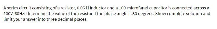 A series circuit consisting of a resistor, 0.05 H inductor and a 100-microfarad capacitor is connected across a
100V, 60Hz. Determine the value of the resistor if the phase angle is 80 degrees. Show complete solution and
limit your answer into three decimal places.