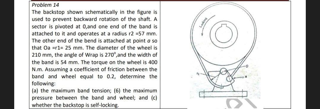 Problem 14
The backstop shown schematically in the figure is
used to prevent backward rotation of the shaft. A
sector is pivoted at 0,and one end of the band is
attached to it and operates at a radius r2 =57 mm.
The other end of the bend is attached at point a so
that Oa =r1= 25 mm. The diameter of the wheel is
210 mm, the angle of Wrap is 270°, and the width of
the band is 54 mm. The torque on the wheel is 400
N.m. Assuming a coefficient of friction between the
band and wheel equal to 0.2, determine the
following:
(a) the maximum band tension; (6) the maximum
pressure between the band and wheel; and (c)
whether the backstop is self-locking.
Locking
O