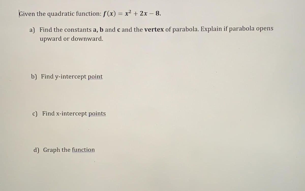 Given the quadratic function: f(x) = x² + 2x - 8.
a) Find the constants a, b and c and the vertex of parabola. Explain if parabola opens
upward or downward.
b) Find y-intercept point
c) Find x-intercept points
d) Graph the function
