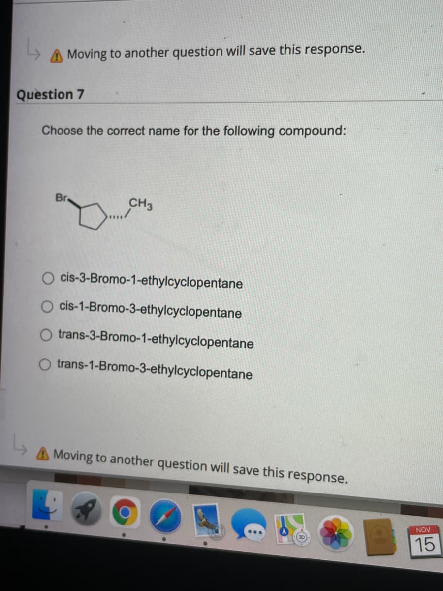 A Moving to another question will save this response.
Question 7
Choose the correct name for the following compound:
Br
CH3
cis-3-Bromo-1-ethylcyclopentane
cis-1-Bromo-3-ethylcyclopentane
O trans-3-Bromo-1-ethylcyclopentane
trans-1-Bromo-3-ethylcyclopentane
Moving to another question will save this response.
NOV
15
